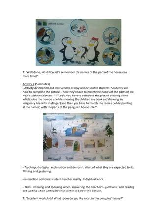 T: “Well done, kids! Now let’s remember the names of the parts of the house one
more time!”
Activity 2 (5 minutes)
- Activity description and instructions as they will be said to students: Students will
have to complete the picture. Then they’ll have to match the names of the parts of the
house with the pictures. T: “Look, you have to complete the picture drawing a line
which joins the numbers (while showing the children my book and drawing an
imaginary line with my finger) and then you have to match the names (while pointing
at the names) with the parts of the penguins’ house. Ok?”
- Teaching strategies: explanation and demonstration of what they are expected to do.
Miming and gesturing.
- Interaction patterns: Student-teacher mainly. Individual work.
- Skills: listening and speaking when answering the teacher’s questions, and reading
and writing when writing down a sentence below the picture.
T: “Excellent work, kids! What room do you like most in the penguins’ house?”
 