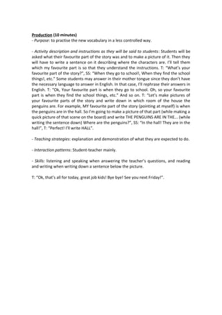 Production (10 minutes)
- Purpose: to practise the new vocabulary in a less controlled way.
- Activity description and instructions as they will be said to students: Students will be
asked what their favourite part of the story was and to make a picture of it. Then they
will have to write a sentence on it describing where the characters are. I’ll tell them
which my favourite part is so that they understand the instructions. T: “What’s your
favourite part of the story?”, SS: “When they go to school!, When they find the school
things!, etc.” Some students may answer in their mother tongue since they don’t have
the necessary language to answer in English. In that case, I’ll rephrase their answers in
English. T: “Ok, Your favourite part is when they go to school. Oh, so your favourite
part is when they find the school things, etc.” And so on. T: “Let’s make pictures of
your favourite parts of the story and write down in which room of the house the
penguins are. For example, MY favourite part of the story (pointing at myself) is when
the penguins are in the hall. So I’m going to make a picture of that part (while making a
quick picture of that scene on the board) and write THE PENGUINS ARE IN THE... (while
writing the sentence down) Where are the penguins?”, SS: “In the hall! They are in the
hall!”, T: “Perfect! I’ll write HALL”.
- Teaching strategies: explanation and demonstration of what they are expected to do.
- Interaction patterns: Student-teacher mainly.
- Skills: listening and speaking when answering the teacher’s questions, and reading
and writing when writing down a sentence below the picture.
T: “Ok, that’s all for today, great job kids! Bye bye! See you next Friday!”.
 