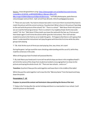 Source : I have designedthemusing- https://www.google.com.ar/webhp?sourceid=chrome-
instant&rlz=1C1AFAB_enAR532AR532&ion=1&espv=2&ie=UTF-
8#q=imagen%20de%20parque%20para%20colorear- I will take photocopies,paste themon
colouredpaperandcut them. Each setwill have 20 cards. Onlyforpedagogical purpose.
T: “These are yourcards. You have to choose twocards in turnsturn them round and they have to
match the picture withthe correct sentence.Payattention!Whatisthere inthispicture?(pointing
to the card withthe picture of the school)”EA:“ There isa school” “Well done!Andinthispicture
we can read the followingsentence:There isaschool inmy neighbourhood.Dothistwocards
match?” EA: Yes! “Well done!If theymatch youleave the cardswiththe face up,if not youput
themdownagain!(I will mime the actionswhile Igive the instructions). ThenIwill asktwo
studentstocome to the frontso as to model the game. If ithappensthat there isstill agroup that
doesn´tunderstandthe instructionsIwill playthe game withthemthe firsttime while the other
groupsstart playing.
T: “Ok. Kids!Atthe count of three youstart playing.One,two,three,let´sstart!
Duringthe game I will goroundthe room checkingunderstandingandthe use of L1 while they
readthe sentencesinthe cards.
Whenall the groups have finishedIwill proceedlike this:
T: Ok, kids!Raise yourhandsand inturnstell me whichshopsare there inthisneighbourhood?I
will elicitthe namesof the shopsfromstudentsatrandomencouragingthemto show me the
picturesandsayingthe whole chunk. EA:“ There are two schools…andso on.”
Transition: Excellent!Now putthe cardstogetherandleave theminthe middle of the table!
While theyputthe cards togetherIwill erase the title “MemoryGame”fromthe board and hang
downthe poster.
Presentation:7´- 10´
Purpose:to presentthe context and brainstorm ideaspredictingthe theme of the text.
T: Today isthe firstdayafterthe winterholidaysandthere isa new teacherinour school.(Iwill
stickthispicture on the board):
 