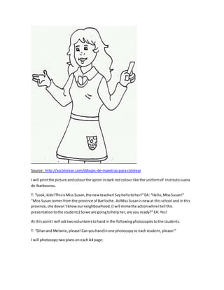 Source: http://azcolorear.com/dibujos-de-maestras-para-colorear
I will printthe picture andcolourthe apron indark red colour like the uniformof InstitutoJuana
de Ibarbourou.
T: “Look, kids!ThisisMiss Susan,the new teacher!Sayhellotoher!”EA: “Hello,MissSusan!”
“Miss Susancomesfromthe province of Bariloche. AsMissSusanisnew at thisschool and inthis
province, she doesn´tknowourneighbourhood.(Iwill mimethe actionwhileItell this
presentationtothe students) Sowe are goingtohelpher,are you ready?”EA: Yes!
At thispointI will asktwovolunteerstohandinthe followingphotocopiestothe students.
T: “Dilanand Melanie,please!Canyouhandinone photocopyto eachstudent, please!”
I will photocopytwoplanson eachA4 page:
 