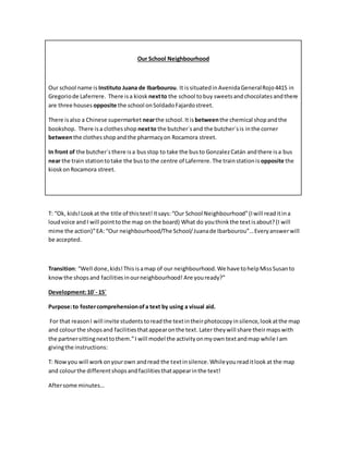 Our School Neighbourhood
Our school name is Instituto Juana de Ibarbourou. It issituatedinAvenidaGeneralRojo4415 in
Gregoriode Laferrere. There isa kiosk nextto the school tobuy sweetsandchocolatesandthere
are three houses opposite the school onSoldadoFajardostreet.
There isalso a Chinese supermarket nearthe school.Itis betweenthe chemical shopandthe
bookshop. There isa clothesshop nextto the butcher´sand the butcher´sis inthe corner
betweenthe clothesshopandthe pharmacyon Rocamora street.
In front of the butcher´sthere isa busstop to take the busto GonzalezCatán andthere isa bus
near the train stationtotake the busto the centre of Laferrere.The trainstationis opposite the
kioskonRocamora street.
T: “Ok, kids!Lookat the title of thistext!Itsays:“Our School Neighbourhood”(Iwill readitina
loudvoice andI will pointtothe map on the board) What do youthinkthe textisabout?(I will
mime the action)”EA: “Our neighbourhood/The School/Juanade Ibarbourou”…Everyanswerwill
be accepted.
Transition: “Well done,kids!Thisisamap of our neighbourhood.We have tohelpMissSusanto
knowthe shopsand facilitiesinourneighbourhood! Are youready?”
Development:10´- 15´
Purpose:to fostercomprehensionofa text by using a visual aid.
For that reasonI will invite students toreadthe textintheirphotocopyinsilence,lookatthe map
and colourthe shopsand facilitiesthatappearonthe text.Later theywill share theirmapswith
the partnersittingnexttothem.”I will model the activityonmyown textandmap while I am
givingthe instructions:
T: Nowyou will workonyourown andread the textinsilence.Whileyoureaditlook at the map
and colourthe differentshopsandfacilitiesthatappearinthe text!
Aftersome minutes…
 