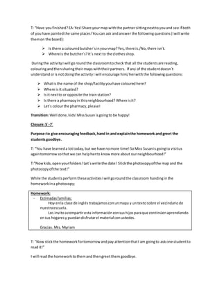 T: “Have youfinished?EA:Yes!Share yourmap withthe partnersittingnexttoyouand see if both
of youhave paintedthe same places!Youcan ask andanswerthe followingquestions(Iwill write
themon the board):
 Is there a colouredbutcher´sinyourmap?Yes, there is./No,there isn´t.
 Where isthe butcher´s?It´s nextto the clothesshop.
Duringthe activityI will goroundthe classroomtocheck that all the studentsare reading,
colouringandthensharingtheirmapswiththeirpartners. If any of the studentdoesn´t
understandoris notdoingthe activityI will encourage him/herwiththe followingquestions:
 What isthe name of the shop/facilityyouhave colouredhere?
 Where isit situated?
 Is itnextto or opposite the trainstation?
 Is there a pharmacyin thisneighbourhood? Where isit?
 Let´s colourthe pharmacy,please!
Transition: Well done,kids!Miss Susanisgoingto be happy!
Closure:5´-7´
Purpose:to give encouragingfeedback,hand in and explainthe homework and greet the
studentsgoodbye.
T: “You have learneda lot today,but we have nomore time!SoMiss Susanisgoingto visitus
againtomorrow so that we can helpherto know more about our neighbourhood!”
T:”Nowkids,openyourfolders!Let´swrite the date! Stickthe photocopyof the map and the
photocopyof the text!”
While the studentsperformtheseactivitiesIwill goroundthe classroom handinginthe
homeworkina photocopy:
Homework:
- Estimadasfamilias:
Hoy enla clase de ingléstrabajamosconunmapa y un textosobre el vecindariode
nuestraescuela.
Los invitoacompartiresta informaciónconsushijosparaque continúenaprendiendo
ensus hogaresy puedandisfrutarel material conustedes.
Gracias. Mrs. Myriam
T: “Now stickthe homeworkfortomorrow andpay attentionthatI am goingto askone studentto
readit!”
I will readthe homeworktothemandthengreet themgoodbye.
 