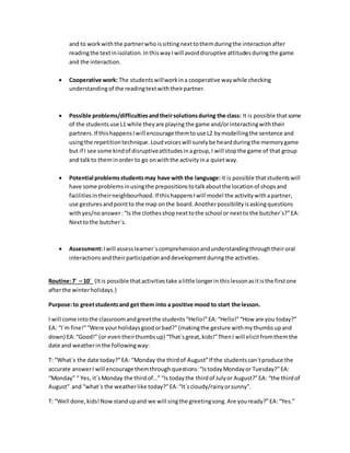 and to workwiththe partnerwho issittingnexttothemduringthe interactionafter
readingthe textinisolation.InthiswayIwill avoiddisruptive attitudesduringthe game
and the interaction.
 Cooperative work: The studentswillworkina cooperative waywhile checking
understandingof the readingtextwiththeirpartner.
 Possible problems/difficultiesandtheirsolutionsduring the class: It is possible thatsome
of the students use L1 while theyare playing the game and/orinteractingwiththeir
partners.If thishappensIwill encourage themtouse L2 bymodellingthe sentence and
usingthe repetitiontechnique.Loudvoiceswill surelybe heardduringthe memorygame
but if I see some kindof disruptiveattitudesinagroup,I will stopthe game of that group
and talkto theminorder to go onwiththe activityina quietway.
 Potential problemsstudentsmay have with the language: It is possible thatstudentswill
have some problemsinusingthe prepositionstotalkaboutthe locationof shopsand
facilitiesintheirneighbourhood.If thishappensIwill model the activitywithapartner,
use gesturesandpointto the map onthe board.Anotherpossibilityisaskingquestions
withyes/noanswer:“Is the clothesshopnexttothe school or nextto the butcher´s?”EA:
Nexttothe butcher´s.
 Assessment:Iwill assesslearner´scomprehensionandunderstandingthroughtheiroral
interactionsandtheirparticipationanddevelopmentduringthe activities.
Routine:7´ – 10´ (Itis possible thatactivitiestake alittle longerin thislessonasitisthe firstone
afterthe winterholidays.)
Purpose:to greetstudentsand get them into a positive mood to start the lesson.
I will come intothe classroomandgreetthe students“Hello!”EA:“Hello!”“How are you today?”
EA: “I´m fine!”“Were yourholidaysgoodorbad?” (makingthe gesture withmythumbsupand
down) EA:“Good!” (or eventheirthumbsup) “That´sgreat,kids!”ThenI will elicitfromthemthe
date and weatherinthe followingway:
T: “What´s the date today?”EA: “Monday the thirdof August”If the studentscan´tproduce the
accurate answerI will encourage themthrough questions:“IstodayMondayor Tuesday?”EA:
“Monday” “ Yes, it´sMonday the thirdof…” “Is todaythe thirdof Julyor August?”EA: “the thirdof
August” and “what´s the weatherlike today?”EA:“It´scloudy/rainyorsunny”.
T: “Well done,kids!Nowstandupand we will singthe greetingsong.Are youready?”EA:“Yes.”
 