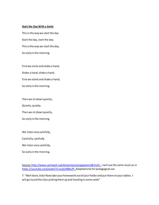 Start the Day Witha Smile
Thisis the waywe start the day
Start the day, start the day.
Thisis the waywe start the day,
So earlyinthe morning.
Firstwe smile andshake a hand,
Shake a hand,shake a hand.
Firstwe stand andshake a hand,
So earlyinthe morning.
Thenwe sit downquietly,
Quietly,quietly.
Thenwe sit downquietly,
So earlyinthe morning.
We listenverycarefully,
Carefully,carefully.
We listenverycarefully,
So earlyinthe morning.
Source:http://www.canteach.ca/elementary/songspoems68.html - Iwill use the same musicas in
https://youtube.com/watch?v=zoJjUHBNufY- Adaptedonlyforpedagogical use.
T: “Well done,kids!Nowtake yourhomeworkoutof yourfolderandput themonyour tables. I
will goroundthe class pickingthemupand handinginsome cards”
 