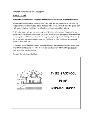 Transition: Well done,kids! Let´splayagame!
Warm up : 10´ - 15´
Purpose:to activate previousknowledge relatedtoplaces and facilitiesinthe neighbourhood.
While Ipickup the homeworkfromthe tables,Iwill place twosetsof cards inthe middle of the
studentsandI will askthemnotto lookat the cards until Igive the instructionsforthe game. Then
I will proceedlikethis: (Iwill have asetof cards in myhands to model the activity)
T: “Ok, kids!We are goingto playa Memory Game!(Iwill write itsname onthe board) You are
goingto workin groupsof three.Lookat thisgroup,please!Rodrigo,Matías and Candelaare going
to playtogetherandGabriela,LailaandLucia are goingto playtogether!Isitall right?Let´s see!(I
will goroundthe tablesasking studentstoraise theirhandstoshow me whoare goingto play
together) Well done,kids!
T: Noweach grouptakesa setof cards andplace themwiththeirface downon theirtables!Look!
Thisis the face of thiscard, youput it downonthe table!(Iwill checkthatall the groupsplace
theircards inthe correct position).
These are the setsof cards I will use:
THERE IS A SCHOOL
IN MY
NEIGHBOURHOOD
 