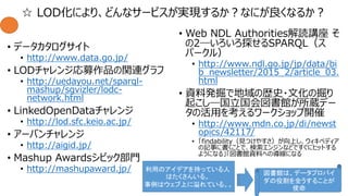 ☆ LOD化により、どんなサービスが実現するか？なにが良くなるか？
• データカタログサイト
• http://www.data.go.jp/
• LODチャレンジ応募作品の関連グラフ
• http://uedayou.net/sparql-
mashup/sgvizler/lodc-
network.html
• LinkedOpenDataチャレンジ
• http://lod.sfc.keio.ac.jp/
• アーバンチャレンジ
• http://aigid.jp/
• Mashup Awardsシビック部門
• http://mashupaward.jp/
• Web NDL Authorities解読講座 そ
の2―いろいろ探せるSPARQL（ス
パークル）
• http://www.ndl.go.jp/jp/data/bi
b_newsletter/2015_2/article_03.
html
• 資料発掘で地域の歴史・文化の掘り
起こし―国立国会図書館が所蔵デー
タの活用を考えるワークショップ開催
• http://www.mdn.co.jp/di/newst
opics/42117/
• 「findability（見つけやすさ）が向上し、ウィキペディア
の記事に書くことで、検索エンジンなどですぐにヒットする
ようになる」「図書館資料への導線になる
図書館は、データプロバイ
ダの役割を全うすることが
使命
利用のアイデアを持っている人
はたくさんいる。
事例はウェブ上に溢れている。。
 