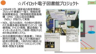 ☆パイロット電子図書館プロジェクト
• 1994年1月、通産省の高度情報化
プロジェクト事業の一環で、情報処理
振興事業協会（現情報処理推進機
構（IPA）と国立国会図書館
（NDL）が協力して実施
• NDL、協力出版社、その他から提供さ
れた多種多様な実験用コンテンツ（画
像情報、テキスト情報、書誌情報）を
インターネットを介して検索・閲覧するた
めの実証実験システム
• 国会図書館所蔵の「貴重書」、「明治
期刊行図書」、「第２次大戦前後の
経済分野図書」、「国内刊行雑誌」な
ど約１,０００万ページのコンテンツを
検索・閲覧する実験
11
1994年
 