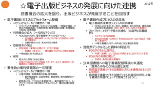 ☆電子出版ビジネスの発展に向けた連携
• 電子書籍ビジネスのプラットフォーム整備
• ⇒ナショナルアーカイブ構想の一環
• ①コンテンツ生成機能、②コンテンツの収集・一時保存機能、③
恒久的保存機能、④権利情報・管理情報の収集・管理機能、
⑤配信・流通機能
• 利用機会の拡大（一元的なアクセス）
• NDLSearchから、電子書籍サイトへのナビゲーション
• 統合検索、横断検索、リンクリゾルバ等により提供元への誘
導（実施中）
• 合意が得られれば、本文内容での検索
• 登録原本の保証
• 認証制度（業界の合意の下、どこかで実施）
• 登録日（受入日）、一意の識別子を付与して登録を管理
• ⇒海賊版に対する抑止力
• 保存
• 恒久的に保存できる仕組み
• 出版社DBのバックアップ機能（ダークアーカイブ、提供サイトが
障害時に代替提供を想定）
• 著作物の権利情報等の一元管理
• ⇒ナショナルアーカイブ構想の一環
• ④権利情報・管理情報の収集・管理機能
• 著作権者情報、出版社情報、書誌情報、権利情報等を一
元的に管理
• 絶版本リスト、デジタル化未実施リスト、著作権切れリスト、オ-
ファンワークスリスト等が提示できるようにして、権利処理を容易
にする
• 電子書籍作成プロセスの効率化
• 電子書籍作成業務システムの共同構築
• OCRによるテキスト化、校正、組織化、EPUB作成、提供機能
の実用化実証実験（NII、東大、K大、NDLでも実験中）
• フォーマット、メタデータ等の共通化（出版界と図書館
界）
• ハイブリットEPUB調査
• JPO近刊情報（ONYX）をNDLSearch（DC-NDL）で提
供（実施中）
• ⇒電子書籍のメタデータ作成にNDL書誌を利用
• 当館がデジタル化した資料の利活用
• PDのデジタル化資料は、
• 申請（依頼）なしで自由に利用できることをアナウンス予定
• PD以外の利用に関して、
• 手続き、条件の提示準備中
• 公共図書館への電子書籍配信環境の共通化
• （業界の共有インフラを当館も活用）
• 商用電子書籍サイトと図書館システムを連携させるシステ
ムを検討
• 商用電子書籍サイトと当館デジタル化資料を利用した電
子書籍が共通のビューアで閲覧できるように。
116
読書機会の拡大を図り、出版ビジネスが発展することを目指す
2012年
 