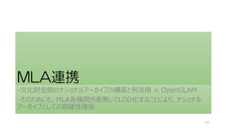 MLA連携
・文化財全般のナショナルアーカイブの構築と利活用 ≒ OpenGLAM
・そのためにも、MLA各機関が連携してLOD化することにより、ナショナル
アーカイブとしての網羅性確保
131
 