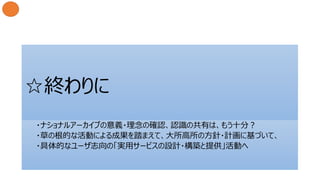 ☆終わりに
・ナショナルアーカイブの意義・理念の確認、認識の共有は、もう十分？
・草の根的な活動による成果を踏まえて、大所高所の方針・計画に基づいて、
・具体的なユーザ志向の「実用サービスの設計・構築と提供」活動へ
 