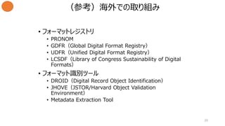 • フォーマットレジストリ
• PRONOM
• GDFR（Global Digital Format Registry）
• UDFR（Unified Digital Format Registry）
• LCSDF（Library of Congress Sustainability of Digital
Formats）
• フォーマット識別ツール
• DROID（Digital Record Object Identification）
• JHOVE（JSTOR/Harvard Object Validation
Environment）
• Metadata Extraction Tool
20
（参考）海外での取り組み
 