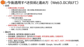 33
☆今後適用すべき技術と進め方（Web3.0に向けて）
• 技術
• 収集を容易にする技術
• 収集効率を高める技術（差分収集と再現技術を含む）
• 収集品質を高める技術
• 収集したサイトイメージから著作物を切り出す技術
• メタデータの付与を省力化する機能
• 可能な限り自動化
• セマンティックウェブ技術の活用
• 将来的には、 FRBRの概念を適用した組織化も
• 自動化の精度が低いものに関しては、人手による確認作業を省力化できる機能
• 検索を容易にする技術
• キーワードマッチングだけでなく、推定する技術も活用した検索技術
• 検索、クラスタリング検索等
• 進め方
• 国際標準、業界標準の積極的な適用
• 政府機関、民間を問わず、国内外の研究機関、研究者等と連携して調査研究
• 各機関の研究成果を組み合わせて機能を実現
• まずは、海外ではIIPC、国内では研究開発を行っているJST、NII、NICT、AIST、IPA等の政府機関、
大学の研究室との連携
• 有用な検索サービスを実施している商用ポータル機関（Google、Yahoo等）との連携
 