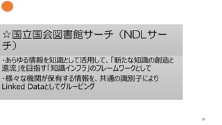 ☆国立国会図書館サーチ（NDLサー
チ）
39
・あらゆる情報を知識として活用して、「新たな知識の創造と
還流」を目指す「知識インフラ」のフレームワークとして
・様々な機関が保有する情報を、共通の識別子により
Linked Dataとしてグルーピング
 