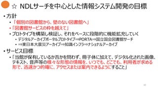 ☆ NDLサーチを中心とした情報システム開発の目標
• 方針
• 「個別の図書館から、壁のない図書館へ」
• 「図書館サービスの枠を越えて」
• プロトタイプを構築し検証し、それをベースに段階的に機能拡充していく
• デジタルアーカイブポータルプロトタイプ⇒PORTA⇒国立国会図書館サーチ
• ⇒東日本大震災アーカイブ⇒知識インフラ⇒ナショナルアーカイブ
• サービス目標
• 「当館が保有しているか否かを問わず、冊子体に加えて、デジタル化された画像、
テキスト、音声等の様々な形態の情報を、いつでも、どこでも、利用者が求める
形で、迅速かつ的確に、アクセスまたは案内できるようにすること」
40
 