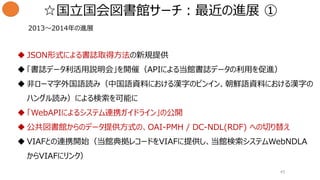  JSON形式による書誌取得方法の新規提供
 「書誌データ利活用説明会」を開催（APIによる当館書誌データの利用を促進）
 非ローマ字外国語読み（中国語資料における漢字のピンイン、朝鮮語資料における漢字の
ハングル読み）による検索を可能に
 「WebAPIによるシステム連携ガイドライン」の公開
 公共図書館からのデータ提供方式の、OAI-PMH / DC-NDL(RDF) への切り替え
 VIAFとの連携開始（当館典拠レコードをVIAFに提供し、当館検索システムWebNDLA
からVIAFにリンク）
2013〜2014年の進展
☆国立国会図書館サーチ：最近の進展 ①
45
 