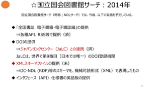 ☆国立国会図書館サーチ：2014年
47
 「全国書誌 電子書籍・電子雑誌編」の提供
⇒各種API、RSS等で提供（済）
 DOIの提供
⇒ジャパンリンクセンター（JaLC）との連携（済）
JaLCは、世界で第9番目（日本では唯一）のDOI登録機関
 XMLスキーマファイルの提供（未）
⇒DC-NDL (RDF)等のスキーマを、機械可読形式（XML）で表現したもの
 インタフェース（API）仕様書の英語版の提供
国立国会図書館サーチ（略称；NDLサーチ）では、今後、以下の実施を予定している。
 