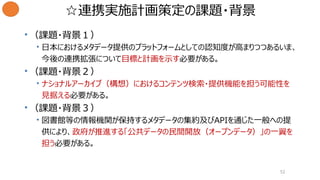 ☆連携実施計画策定の課題・背景
• （課題・背景１）
• 日本におけるメタデータ提供のプラットフォームとしての認知度が高まりつつあるいま、
今後の連携拡張について目標と計画を示す必要がある。
• （課題・背景２）
• ナショナルアーカイブ（構想）におけるコンテンツ検索・提供機能を担う可能性を
見据える必要がある。
• （課題・背景３）
• 図書館等の情報機関が保持するメタデータの集約及びAPIを通じた一般への提
供により、政府が推進する「公共データの民間開放（オープンデータ）」の一翼を
担う必要がある。
52
 