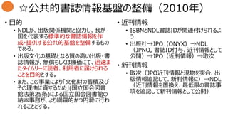 ☆公共的書誌情報基盤の整備（2010年）
• 目的
• NDLが、出版関係機関と協力し、我が
国を代表する標準的な書誌情報を作
成・提供する公共的基盤を整備するもの
である。
• 出版文化の基礎となる質の高い出版・書
誌情報が、無償もしくは廉価にて、迅速ま
たタイムリーに読者、利用者に届けられる
ことを目的とする。
• また、この事業により「文化財の蓄積及び
その理由に資するため」(国立国会図書
館法第25条)による国立国会図書館の
納本事務が、より網羅的かつ円滑に行わ
れることとする。
• 近刊情報
• ISBNとNDL書誌IDが関連付けられるよ
う
• 出版社→JPO（ONYX）→NDL
（JPNO, 書誌ID付与、近刊情報として
公開）→JPO（近刊情報）→取次
• 新刊情報
• 取次（JPO近刊情報と現物を突合、出
版情報追記して、新刊情報に）→NDL
（近刊情報を置換え、最低限の書誌事
項を追記して新刊情報として公開）
 