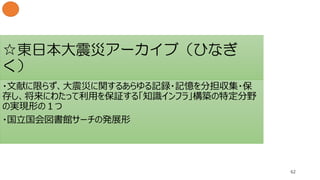 ☆東日本大震災アーカイブ（ひなぎ
く）
62
・文献に限らず、大震災に関するあらゆる記録・記憶を分担収集・保
存し、将来にわたって利用を保証する「知識インフラ」構築の特定分野
の実現形の１つ
・国立国会図書館サーチの発展形
 