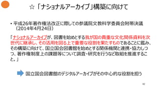 ☆ 「ナショナルアーカイブ」構築に向けて
• 平成26年著作権法改正に際しての参議院文教科学委員会附帯決議
（2014年4月24日）
「ナショナルアーカイブが、図書を始めとする我が国の貴重な文化関係資料を次
世代に継承し、その活用を図る上で重要な役割を果たすものであることに鑑み、
その構築に向けて、国立国会図書館を始めとする関係機関と連携・協力しつ
つ、著作権制度上の課題等について調査・研究を行うなど取組を推進するこ
と。」
国立国会図書館のデジタルアーカイブがその中心的な役割を担う
82
 
