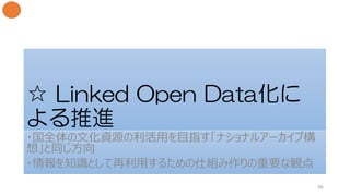 ☆ Linked Open Data化に
よる推進
・国全体の文化資源の利活用を目指す「ナショナルアーカイブ構
想」と同じ方向
・情報を知識として再利用するための仕組み作りの重要な観点
96
 
