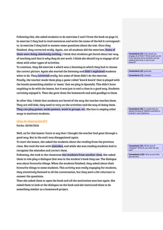 Following this, she asked students to do exercises 2 and 3 from the book on page 21.
In exercise 2 they had to read sentences and write the name of the kid it corresponds
to. In exercise 3 they had to answer some questions about the text. Once they
finished, they corrected orally. Again, not all students did the exercises. Some of
them were doing absolutely nothing. I think that students get bored about her way
of teaching and that is why they do not work. I think she should try to engage all of
them with other types of activities.
To continue, they did exercise 4 which was a listening in which they had to choose
the correct picture. Again she started the listening and didn’t explained students
what to do. They corrected orally, but some of them didn’t do the exercise.
Finally, the teacher made them play a game called ‘knock knock’ that is played with
the hands (something similar to ‘mesu’ that we play in Spanish). This didn’t have
anything to do with the lesson, but it was just to end a class in a good way. Students
certainly enjoyed it. Then she gave them the homework and said goodbye to them.
So after this, I think that students are bored of the way the teacher teaches them.
They are still kids, they need to vary on the activities and the way of doing them.
They can play games, make posters, work in groups, etc. She has to employ other
ways to motivate students.
Clase de observación N°3
Fecha: 30/06/2016
Well, as for this lesson I have to say that I thought the teacher had gone through a
good way. But in the end I was disappointed again.
To start the lesson, she asked the students about the reading from the previous
class. She read the text with mistakes, and while she was reading students had to
recognize the mistakes and correct them.
Following, she took to the classroom two students from another class. She asked
them to role play a dialogue that was in the student’s book they use. The dialogue
was about favourite things. When the students finished, they asked about their
favourite things to some students. This activity was really engaging for students,
they attentively listened to all the conversation, but they were a bit reluctant to
answer the questions.
Then she asked them to open the book and all the motivation was lost again. She
asked them to look at the dialogue on the book and she instructed them to do
something similar as a homework project.
Comentario [5]: How would you
engage all of them? What would you do
if you see that some students are just
wasting their time in one of your
lessons?
Comentario [6]: grammar
Comentario [7]: checked
Comentario [8]: It´s great that you
started thinking of different activities to
include in your practicum.
Comentario [9]: Which kind of
mistakes? What do you think the aim
was?
Comentario [10]: Why do you think
she did this?
 