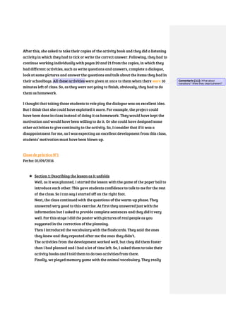 After this, she asked to take their copies of the activity book and they did a listening
activity in which they had to tick or write the correct answer. Following, they had to
continue working individually with pages 20 and 21 from the copies, in which they
had different activities, such as write questions and answers, complete a dialogue,
look at some pictures and answer the questions and talk about the items they had in
their schoolbags. All these activities were given at once to them when there were 10
minutes left of class. So, as they were not going to finish, obviously, they had to do
them as homework.
I thought that taking those students to role play the dialogue was an excellent idea.
But I think that she could have exploited it more. For example, the project could
have been done in class instead of doing it as homework. They would have kept the
motivation and would have been willing to do it. Or she could have designed some
other activities to give continuity to the activity. So, I consider that if it was a
disappointment for me, as I was expecting an excellent development from this class,
students’ motivation must have been blown up.
Clase de práctica N°1
Fecha: 01/09/2016
★ Section 1: Describing the lesson as it unfolds
Well, as it was planned, I started the lesson with the game of the paper ball to
introduce each other. This gave students confidence to talk to me for the rest
of the class. So I can say I started off on the right foot.
Next, the class continued with the questions of the warm-up phase. They
answered very good to this exercise. At first they answered just with the
information but I asked to provide complete sentences and they did it very
well. For this stage I did the poster with pictures of real people as you
suggested in the correction of the planning.
Then I introduced the vocabulary with the flashcards. They said the ones
they knew and they repeated after me the ones they didn’t.
The activities from the development worked well, but they did them faster
than I had planned and I had a lot of time left. So, I asked them to take their
activity books and I told them to do two activities from there.
Finally, we played memory game with the animal vocabulary. They really
Comentario [11]: What about
transitions? Were they clear/coherent?
 