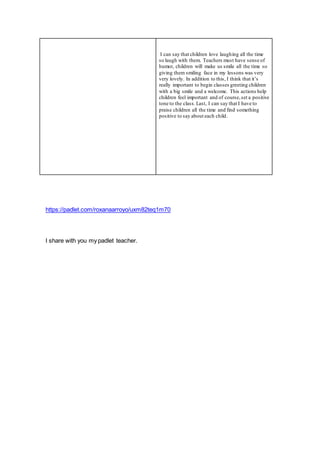 I can say that children love laughing all the time
so laugh with them. Teachers must have sense of
humor, children will make us smile all the time so
giving them smiling face in my lessons was very
very lovely. In addition to this, I think that it’s
really important to begin classes greeting children
with a big smile and a welcome. This actions help
children feel important and of course,set a positive
tone to the class. Last, I can say that I have to
praise children all the time and find something
positive to say about each child.
https://padlet.com/roxanaarroyo/uxm82teq1m70
I share with you my padlet teacher.
 