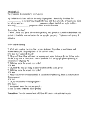 Paragraph 3:
TV programs: Documentary, sport, news
My father is Luke and he likes a variety of programs. He usually watches the
__________________ in the morning to get informed and then when he arrives home from
his job he watches _____________________ programs about football. At night he likes
watching _________________ programs about historical events.
(once they finished)
T: Now, Group all A pairs on one side (mimic), and group all B pairs on the other side
(mimic). Read the text and order the paragraphs properly. I’ll give to each group 5
minutes.
(once they finished)
T: Well, let’s reading the text. Start group A please. The other group listens and
thinks if they put the paragraphs in the correct order.
STS: Yes, they ordered it well!
T: Ok, good! Now, they will read each paragraph again but now decide if they write
the TV programs in the correct space. Read the first paragraph please (looking at
one member of group A)
T: Did they write the words correctly?
STS: Yes!
T: Ok, read the next (looking at other student of the same group)
T: Did they write the words correctly?
STS: Yes!
T: Are you sure? Do we see football in a quiz show? (Showing them a picture about
this program)
STS: No!
T: Ok, so what is the correct program?
STS: Sport
T: Very good! Now, the last paragraph…
(I’ll do the same with the other group)
Transition: You did an excellent job! Now, I’ll have a last activity for you.
 