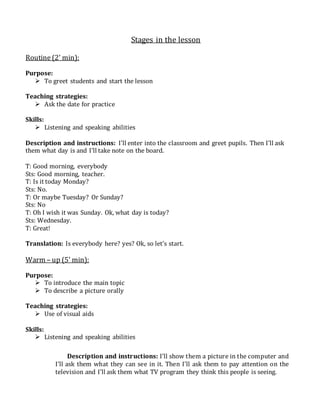 Stages in the lesson
Routine (2’ min):
Purpose:
 To greet students and start the lesson
Teaching strategies:
 Ask the date for practice
Skills:
 Listening and speaking abilities
Description and instructions: I’ll enter into the classroom and greet pupils. Then I’ll ask
them what day is and I’ll take note on the board.
T: Good morning, everybody
Sts: Good morning, teacher.
T: Is it today Monday?
Sts: No.
T: Or maybe Tuesday? Or Sunday?
Sts: No
T: Oh I wish it was Sunday. Ok, what day is today?
Sts: Wednesday.
T: Great!
Translation: Is everybody here? yes? Ok, so let’s start.
Warm – up (5’ min):
Purpose:
 To introduce the main topic
 To describe a picture orally
Teaching strategies:
 Use of visual aids
Skills:
 Listening and speaking abilities
Description and instructions: I’ll show them a picture in the computer and
I’ll ask them what they can see in it. Then I’ll ask them to pay attention on the
television and I’ll ask them what TV program they think this people is seeing.
 