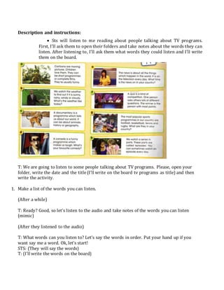 Description and instructions:
 Sts will listen to me reading about people talking about TV programs.
First, I’ll ask them to open their folders and take notes about the words they can
listen. After listening to, I’ll ask them what words they could listen and I’ll write
them on the board.
T: We are going to listen to some people talking about TV programs. Please, open your
folder, write the date and the title (I’ll write on the board tv programs as title) and then
write the activity.
1. Make a list of the words you can listen.
(After a while)
T: Ready? Good, so let’s listen to the audio and take notes of the words you can listen
(mimic)
(After they listened to the audio)
T: What words can you listen to? Let’s say the words in order. Put your hand up if you
want say me a word. Ok, let’s start!
STS: (They will say the words)
T: (I’ll write the words on the board)
 
