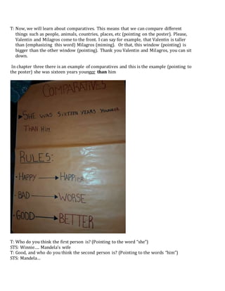 T: Now, we will learn about comparatives. This means that we can compare different
things such as people, animals, countries, places, etc (pointing on the poster). Please,
Valentin and Milagros come to the front. I can say for example, that Valentin is taller
than (emphasizing this word) Milagros (miming). Or that, this window (pointing) is
bigger than the other window (pointing). Thank you Valentin and Milagros, you can sit
down.
In chapter three there is an example of comparatives and this is the example (pointing to
the poster) she was sixteen years younger than him
T: Who do you think the first person is? (Pointing to the word “she”)
STS: Winnie…. Mandela’s wife
T: Good, and who do you think the second person is? (Pointing to the words “him”)
STS: Mandela…
 