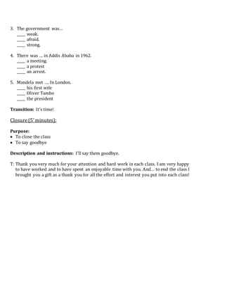 3. The government was…
_____ weak.
_____ afraid.
_____ strong.
4. There was … in Addis Ababa in 1962.
_____ a meeting.
_____ a protest
_____ an arrest.
5. Mandela met …. In London.
_____ his first wife
_____ Oliver Tambo
_____ the president
Transition: It’s time!
Closure(5’minutes):
Purpose:
 To close the class
 To say goodbye
Description and instructions: I’ll say them goodbye.
T: Thank you very much for your attention and hard work in each class. I am very happy
to have worked and to have spent an enjoyable time with you. And… to end the class I
brought you a gift as a thank you for all the effort and interest you put into each class!
 