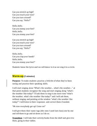Can you stretch up high?
Can you touch your toes?
Can you turn around?
Can you say, “Hello?”
Hello, hello.
Can you stamp your feet?
Hello, hello.
Can you stamp your feet?
Can you stretch up high?
Can you touch your toes?
Can you turn around?
Can you say, “Hello?”
Hello, hello.
Can you clap your hands?
Hello, hello.
Can you stamp your feet?”
Students know the lyrics and we will dance to it as we sing it in a circle.
Warm-up (5 minutes)
Purpose: To make students practise a little bit of what they’ve been
seeing and practise their speaking skills.
I will start singing alone “What’s the weather… what’s the weather…” at
that point students recognize the song and start singing along “what’s
the weather like today?” I’ll ask them to sing it one more time “what’s
the weather, what’s the weather like today?” and I will ask them,
without singing and pointing at the window “what’s the weather like
today?” I will listen to their responses and correct them if needed.
“Ok now everybody get up! Come on!”
I will give them their name tags (the ones I used last class) one by one
and tell them to go and sit down as I do so.
Transition: I will take their activity books from the shelf and give it to
them, going to their tables.
 