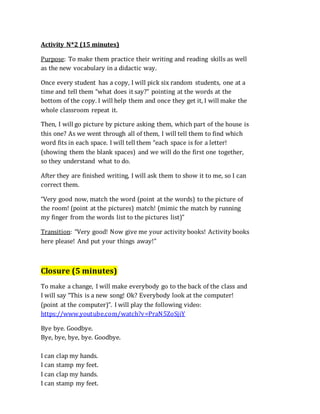 Activity N*2 (15 minutes)
Purpose: To make them practice their writing and reading skills as well
as the new vocabulary in a didactic way.
Once every student has a copy, I will pick six random students, one at a
time and tell them “what does it say?” pointing at the words at the
bottom of the copy. I will help them and once they get it, I will make the
whole classroom repeat it.
Then, I will go picture by picture asking them, which part of the house is
this one? As we went through all of them, I will tell them to find which
word fits in each space. I will tell them “each space is for a letter!
(showing them the blank spaces) and we will do the first one together,
so they understand what to do.
After they are finished writing, I will ask them to show it to me, so I can
correct them.
“Very good now, match the word (point at the words) to the picture of
the room! (point at the pictures) match! (mimic the match by running
my finger from the words list to the pictures list)”
Transition: “Very good! Now give me your activity books! Activity books
here please! And put your things away!”
Closure (5 minutes)
To make a change, I will make everybody go to the back of the class and
I will say “This is a new song! Ok? Everybody look at the computer!
(point at the computer)”. I will play the following video:
https://www.youtube.com/watch?v=PraN5ZoSjiY
Bye bye. Goodbye.
Bye, bye, bye, bye. Goodbye.
I can clap my hands.
I can stamp my feet.
I can clap my hands.
I can stamp my feet.
 