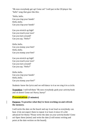 “Ok now everybody get up! Come on!” I will put in the CD player the
“hello” song that goes like this:
“Hello, hello.
Can you clap your hands?
Hello, hello.
Can you clap your hands?
Can you stretch up high?
Can you touch your toes?
Can you turn around?
Can you say, “Hello?”
Hello, hello.
Can you stamp your feet?
Hello, hello.
Can you stamp your feet?
Can you stretch up high?
Can you touch your toes?
Can you turn around?
Can you say, “Hello?”
Hello, hello.
Can you clap your hands?
Hello, hello.
Can you stamp your feet?”
Students know the lyrics and we will dance to it as we sing it in a circle.
Transition: I will tell them “Ok now everybody grab your activity book
and sit down! Come on! Hurry, hurry!”
Presentation (5 minutes)
Purpose: To practise what they’ve been working on and refresh
the memory.
I will write the date on the board and say it out loud so everybody can
hear. (I do not expect them to repeat it or learn it since it’s a bit
advanced for them) “Please write the date on your activity books! Come
on! Open them (mime) and write the date (I will mimic writing and
point at the date written on the board).
 