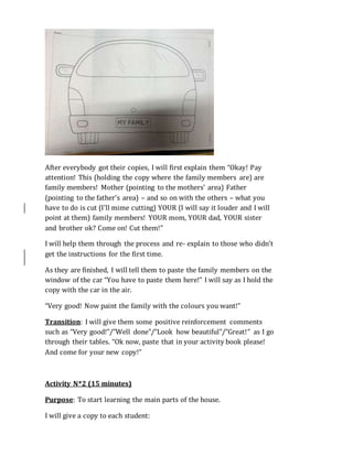 After everybody got their copies, I will first explain them “Okay! Pay
attention! This (holding the copy where the family members are) are
family members! Mother (pointing to the mothers’ area) Father
(pointing to the father’s area) – and so on with the others – what you
have to do is cut (I’ll mime cutting) YOUR (I will say it louder and I will
point at them) family members! YOUR mom, YOUR dad, YOUR sister
and brother ok? Come on! Cut them!”
I will help them through the process and re- explain to those who didn’t
get the instructions for the first time.
As they are finished, I will tell them to paste the family members on the
window of the car “You have to paste them here!” I will say as I hold the
copy with the car in the air.
“Very good! Now paint the family with the colours you want!”
Transition: I will give them some positive reinforcement comments
such as “Very good!”/”Well done”/”Look how beautiful”/”Great!” as I go
through their tables. “Ok now, paste that in your activity book please!
And come for your new copy!”
Activity N*2 (15 minutes)
Purpose: To start learning the main parts of the house.
I will give a copy to each student:
 