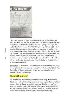 I will, then, proceed to draw a really simple house on the blackboard
and I will point at it and ask “What is this?” I’m not sure they know how
to say house or the word itself but I will try. Anyway, I will say it out
loud and make them repeat it. “Ok! This (pointing at the copy) is what’s
inside (mime) a house, bedroom, what is a bedroom? It is where you
sleep (miming sleeping and making sleeping noises)” they will probably
say “Cuarto”, “yes, but say bedroom!”. I will follow that explanation and
practice for the four rooms presented. I will make sure that they
pronounce words well, especially “bathroom”. After that, I will tell them
“Ok now, follow the lines and draw them! (Pointing at the dotted lines
so they can understand).
Transition: As they finish, I will tell them to pack their things and they
can go to the back of the classroom and play with each other (that’s how
the teacher of the class manages things) and the ones who aren’t
finished can continue working.
Closure (5 minutes)
For closure, I will make them put all their things away (to those who
didn’t) and I will ask them to give me their name tags so I can save them
for next class. As they give me their name tag, they have to say “My
name is…” and I will ask each of them “What’s your favourite colour?” I
will not force them to say “My favourite colour is…” perhaps with the
colour alone is enough, I will of course encourage them to try.
 