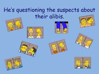 He’s questioning the suspects about
their alibis.