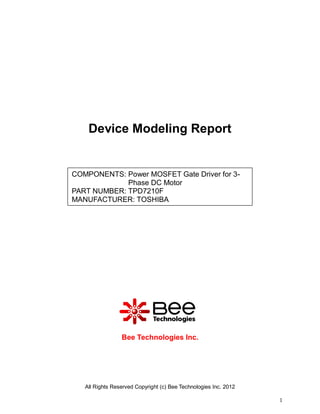 Device Modeling Report


COMPONENTS: Power MOSFET Gate Driver for 3-
             Phase DC Motor
PART NUMBER: TPD7210F
MANUFACTURER: TOSHIBA




                 Bee Technologies Inc.




   All Rights Reserved Copyright (c) Bee Technologies Inc. 2012

                                                                  1
 