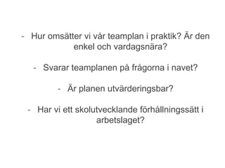 - Svarar teamplanen på frågorna i navet?
- Är planen utvärderingsbar?
- Har vi ett skolutvecklande förhållningssätt i vårt arbetslag?
- Hur omsätter vi vår teamplan i praktik? Är den
enkel och vardagsnära?
- Svarar teamplanen på frågorna i navet?
- Är planen utvärderingsbar?
- Har vi ett skolutvecklande förhållningssätt i
arbetslaget?
 