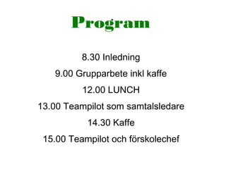 Program
8.30 Inledning
9.00 Grupparbete inkl kaffe
12.00 LUNCH
13.00 Teampilot som samtalsledare
14.30 Kaffe
15.00 Teampilot och förskolechef
 