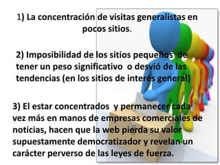 Barábasi y Huberman han descubierto que la web sigue la distribución de la ley de zipf Para la popularidad de los sitios web y está expresada en el volumen de tráfico y en los links entrantes.Los sitios pequeños tienen dos ventajas: Son muchísimos  y al ser más especializados tienen una atención más localizada. Las visitas que reciben son más valiosas y ajustadasLos sitios más grandes movilizan un tráfico mayor que los sitios pequeños.