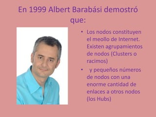 En 1999 Albert Barabási demostró que:  Los nodos constituyen el meollo de Internet. Existen agrupamientos de nodos (Clusters o racimos)  y pequeños números de nodos con una enorme cantidad de enlaces a otros nodos (los Hubs)