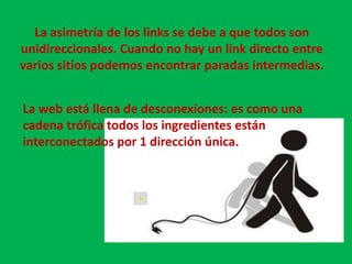 Pero al mismo tiempo esta topología de gran escala coexiste con estructurad de pequeñas escala.Las investigaciones de Barabási demostraron que :El grado de separación entre dos sitios web es de 19 saltos.Si bien existe un link entre dos nodos este generalmente es corto.Partiendo de cualquier página  solo podemos llegar a un 24 % de todos los documentos que hay en la red. El principal responsable es la asimetría de los links.