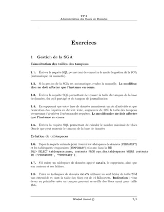 TP 3
Administration des Bases de Donn´ees
.
Exercices
1 Gestion de la SGA
Consultation des tailles des tampons
1.1. ´Ecrivez la requˆete SQL permettant de connaˆıtre le mode de gestion de la SGA
(automatique ou manuelle).
1.2. Si la gestion de la SGA est automatique, rendez la manuelle. La modiﬁca-
tion ne doit aﬀecter que l’instance en cours.
1.3. ´Ecrivez la requˆete SQL permettant de trouver la taille du tampon de la base
de donn´ees, du pool partag´e et du tampon de journalisation
1.4. En supposant que votre base de donn´ees connaissent un pic d’activit´es et que
l’ex´ecution des requˆetes en devient lente, augmentez de 10% la taille des tampons
permettant d’acc´el´erer l’ex´ecution des requˆetes. La modiﬁcation ne doit aﬀecter
que l’instance en cours.
1.5. ´Ecrivez la requˆete SQL permettant de calculer le nombre maximal de blocs
Oracle que peut contenir le tampon de la base de donn´ees
Cr´eation de tablespaces
1.6. Tapez la requˆete suivante pour trouver les tablespaces de donn´ees (PERMANENT)
et les tablespaces temporaires (TEMPORARY) existant dans la BD
SQL> SELECT tablespace name, contents FROM sys.dba tablespaces WHERE contents
IN (’PERMANENT’, ’TEMPORARY’);
1.7. S’il existe un tablespace de donn´ees appel´e dataTs, le supprimez, ainsi que
son contenu et ses ﬁchiers.
1.8. Cr´eez un tablespace de donn´ees dataTs utilisant un seul ﬁchier de taille 20M
non extensible et dont la taille des blocs est de 16 Kilooctets. Indication : vous
devez au pr´ealable cr´eer un tampon pouvant accueillir des blocs ayant pour taille
16K.
Khaled Jouini c 2/5
 