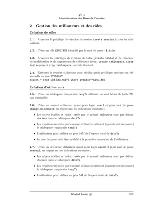 TP 3
Administration des Bases de Donn´ees
2 Gestion des utilisateurs et des rˆoles
Cr´eation de rˆoles
2.1. Accordez le privil`ege de cr´eation de session create session `a tous les util-
isateurs.
2.2. Cr´eez un rˆole ETUDIANT identiﬁ´e par le mot de passe i$itc0m
2.3. Accordez les privil`eges de cr´eation de table (create table) et de cr´eation,
de modiﬁcation et de suppression de tablespace (resp. create tablespace, alter
tablespace et drop tablespace) au rˆole ´etudiant.
2.4. Ex´ecutez la requˆete ci-dessous pour v´eriﬁez quels privil`eges syst`eme ont ´et´e
accord´es au rˆole ETUDIANT
select * from DBA SYS PRIVS where grantee=’ETUDIANT’
Cr´eation d’utilisateurs
2.5. Cr´eez un tablespace temporaire tempTs utilisant un seul ﬁchier de taille 2M
non extensible.
2.6. Cr´eez un nouvel utilisateur ayant pour login user1 et pour mot de passe
change on connect, en respectant les indications suivantes :
• Les objets (tables et index) cr´e´es par le nouvel utilisateur sont par d´efaut
stock´ees dans le tablespace dataTs
• Les requˆetes ex´ecut´ees par le nouvel utilisateur utilisent (quand c’est n´ecessaire)
le tablespace temporaire tempTs
• L’utilisateur peut utiliser au plus 10M de l’espace total de dataTs
• Le mot de passe doit ˆetre modiﬁ´e `a la premi`ere connexion de l’utilisateur
2.7. Cr´eez un deuxi`eme utilisateur ayant pour login user2 et pour mot de passe
reseau3, en respectant les indications suivantes :
• Les objets (tables et index) cr´e´es par le nouvel utilisateur sont par d´efaut
stock´ees dans le tablespace dataTs
• Les requˆetes ex´ecut´ees par le nouvel utilisateur utilisent (quand c’est n´ecessaire)
le tablespace temporaire tempTs
• L’utilisateur peut utiliser au plus 5M de l’espace total de dataTs
Khaled Jouini c 3/5
 
