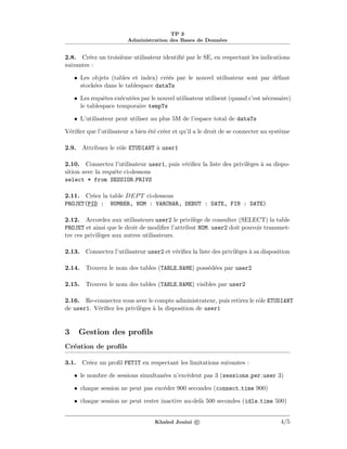 TP 3
Administration des Bases de Donn´ees
2.8. Cr´eez un troisi`eme utilisateur identiﬁ´e par le SE, en respectant les indications
suivantes :
• Les objets (tables et index) cr´e´es par le nouvel utilisateur sont par d´efaut
stock´ees dans le tablespace dataTs
• Les requˆetes ex´ecut´ees par le nouvel utilisateur utilisent (quand c’est n´ecessaire)
le tablespace temporaire tempTs
• L’utilisateur peut utiliser au plus 5M de l’espace total de dataTs
V´eriﬁer que l’utilisateur a bien ´et´e cr´eer et qu’il a le droit de se connecter au syst`eme
2.9. Attribuez le rˆole ETUDIANT `a user1
2.10. Connectez l’utilisateur user1, puis v´eriﬁez la liste des privil`eges `a sa dispo-
sition avec la requˆete ci-dessous
select * from SESSION PRIVS
2.11. Cr´eez la table DEPT ci-dessous
PROJET(PID : NUMBER, NOM : VARCHAR, DEBUT : DATE, FIN : DATE)
2.12. Accordez aux utilisateurs user2 le privil`ege de consulter (SELECT) la table
PROJET et ainsi que le droit de modiﬁer l’attribut NOM. user2 doit pouvoir transmet-
tre ces privil`eges aux autres utilisateurs.
2.13. Connectez l’utilisateur user2 et v´eriﬁez la liste des privil`eges `a sa disposition
2.14. Trouvez le nom des tables (TABLE NAME) poss´ed´ees par user2
2.15. Trouvez le nom des tables (TABLE NAME) visibles par user2
2.16. Re-connectez vous avec le compte administrateur, puis retirez le rˆole ETUDIANT
de user1. V´eriﬁez les privil`eges `a la disposition de user1
3 Gestion des proﬁls
Cr´eation de proﬁls
3.1. Cr´eez un proﬁl PETIT en respectant les limitations suivantes :
• le nombre de sessions simultan´ees n’exc`edent pas 3 (sessions per user 3)
• chaque session ne peut pas exc´eder 900 secondes (connect time 900)
• chaque session ne peut rester inactive au-del`a 500 secondes (idle time 500)
Khaled Jouini c 4/5
 