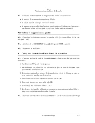TP 3
Administration des Bases de Donn´ees
3.2. Cr´eez un proﬁl GOURMAND en respectant les limitations suivantes :
• le nombre de sessions simultan´ees est illimit´e
• le temps imparti `a chaque session est illimit´e
• le compte est verrouill´e si au bout de trois tentatives, l’utilisateur n’a toujours
pas fournit le bon mot de passe et/ou login (failed login attempts 3)
Aﬀectation et suppression de proﬁls
3.3. Consultez les informations sur les proﬁls cr´e´es (en vous aidant de la vue
dba profiles).
3.4. Attribuez le proﬁl GOURMAND `a user1 et le proﬁl PETIT `a user2.
3.5. Supprimez le proﬁl PETIT.
4 Cr´eation manuelle d’une base de donn´ees
4.1. Cr´eez un serveur de base de donn´ees dbsample Oracle avec les sp´eciﬁcations
suivantes :
1. l’architecture OFA doit ˆetre respect´ee
2. les ﬁchiers de journalisations ont une taille de 50M et ceux de donn´ees, tem-
poraires et d’annulation 20M
3. Le nombre maximal de groupes de journalisation est de 5. Chaque groupe ne
peut comporter au plus que 3 membres
4. Le nombre maximal de ﬁchiers de donn´ees est de 100
5. Une seule instance est associable `a la BD
6. L’encodage des caract`eres est US7ASCII
7. Les ﬁchiers stockant les tablespaces system et sysaux ont pour tailles 100M et
sont autoextensibles sans limitation de taille
4.2. Mettez le serveur de base de donn´ees dbsample Oracle en mode auto-d´emarrage
Khaled Jouini c 5/5
 