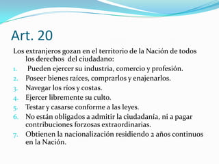 Art. 20
Los extranjeros gozan en el territorio de la Nación de todos
    los derechos del ciudadano:
1. Pueden ejercer su industria, comercio y profesión.
2. Poseer bienes raíces, comprarlos y enajenarlos.
3. Navegar los ríos y costas.
4. Ejercer libremente su culto.
5. Testar y casarse conforme a las leyes.
6. No están obligados a admitir la ciudadanía, ni a pagar
    contribuciones forzosas extraordinarias.
7. Obtienen la nacionalización residiendo 2 años continuos
    en la Nación.
 